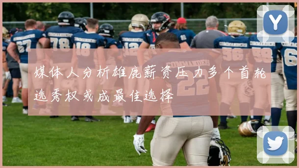 媒体人分析雄鹿薪资压力多个首轮选秀权或成最佳选择