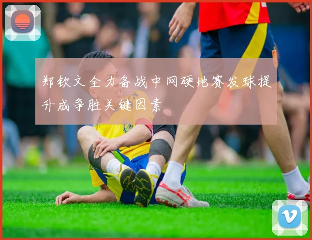 郑钦文全力备战中网硬地赛发球提升成争胜关键因素