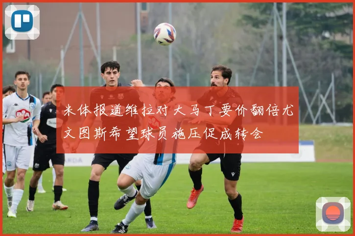 米体报道维拉对大马丁要价翻倍尤文图斯希望球员施压促成转会