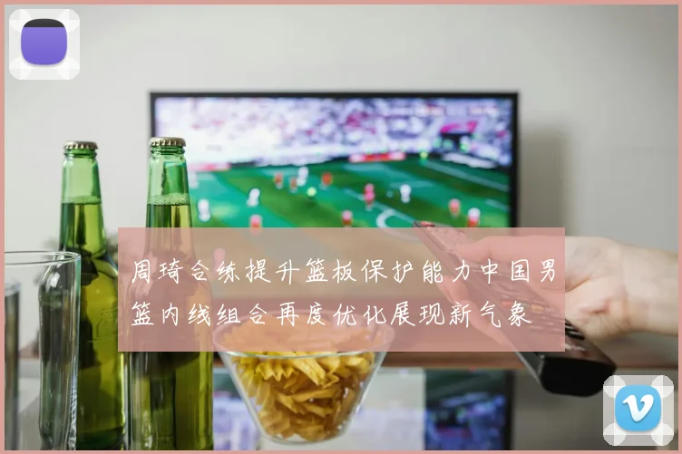 周琦合练提升篮板保护能力中国男篮内线组合再度优化展现新气象