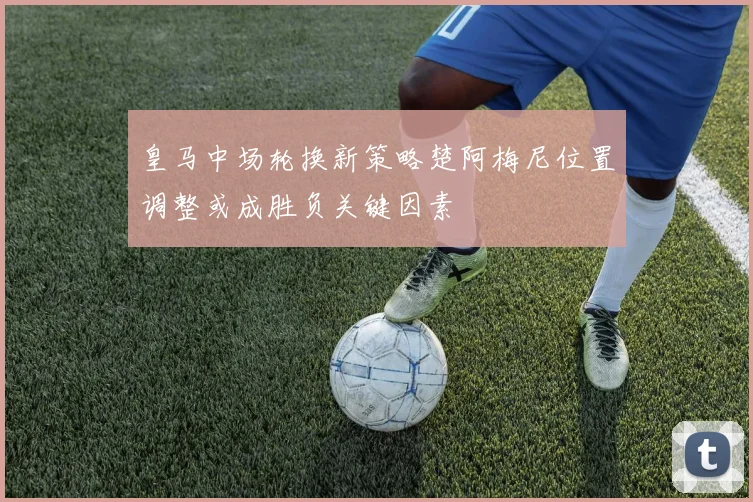 皇马中场轮换新策略楚阿梅尼位置调整或成胜负关键因素