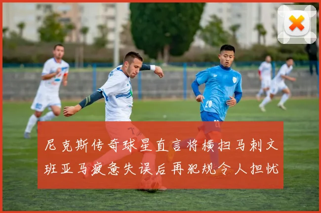 尼克斯传奇球星直言将横扫马刺文班亚马疲惫失误后再犯规令人担忧
