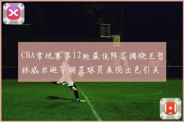 CBA常规赛第12轮最佳阵容揭晓王哲林威尔逊等明星球员表现出色引关注
