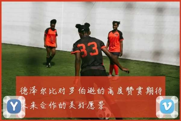 德泽尔比对罗伯逊的高度赞赏期待未来合作的美好愿景