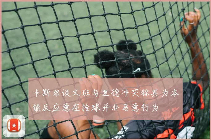 卡斯尔谈文班与里德冲突称其为本能反应意在抢球并非恶意行为