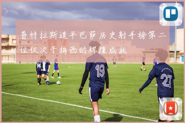 普特拉斯追平巴萨历史射手榜第二位仅次于梅西的辉煌成就