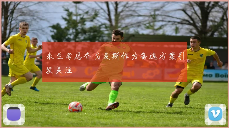米兰考虑乔戈麦斯作为备选方案引发关注