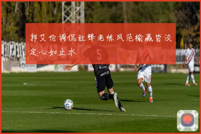 郭艾伦调侃杜锋老练风范输赢皆淡定心如止水