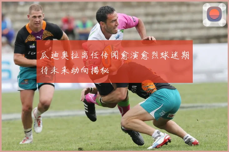 瓜迪奥拉离任传闻愈演愈烈球迷期待未来动向揭秘