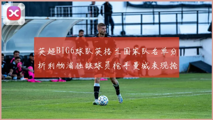 英超BIG6球队英格兰国家队名单分析利物浦独缺球员枪手曼城表现抢眼