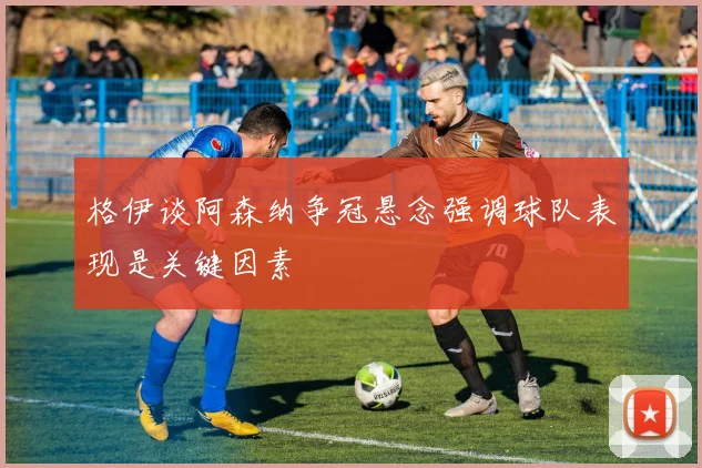 格伊谈阿森纳争冠悬念强调球队表现是关键因素