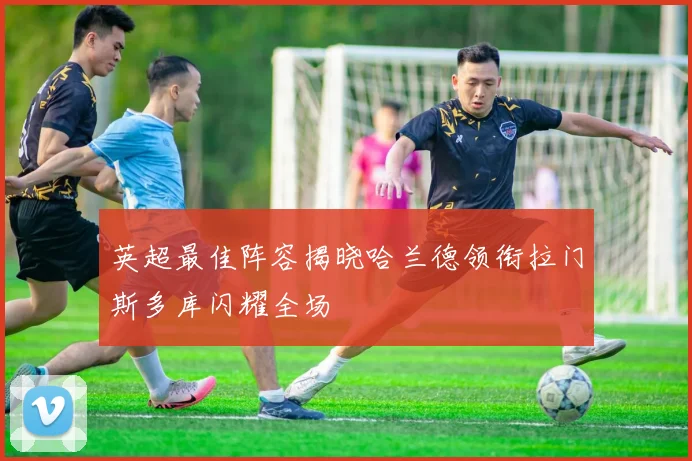 英超最佳阵容揭晓哈兰德领衔拉门斯多库闪耀全场