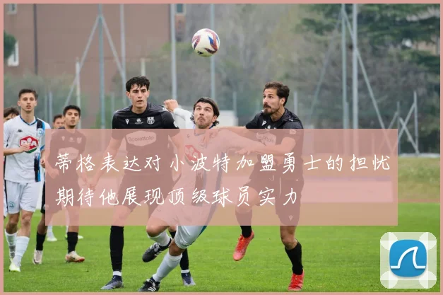 蒂格表达对小波特加盟勇士的担忧期待他展现顶级球员实力
