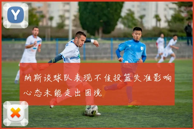 纳斯谈球队表现不佳投篮失准影响心态未能走出困境
