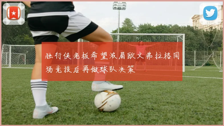 独行侠老板希望浓眉欧文弗拉格同场竞技后再做球队决策