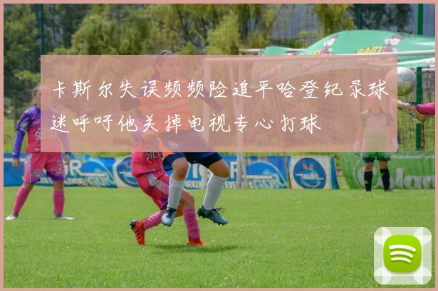 卡斯尔失误频频险追平哈登纪录球迷呼吁他关掉电视专心打球