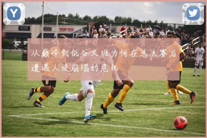 从巅峰到低谷文班为何在总决赛后遭遇人设崩塌的危机
