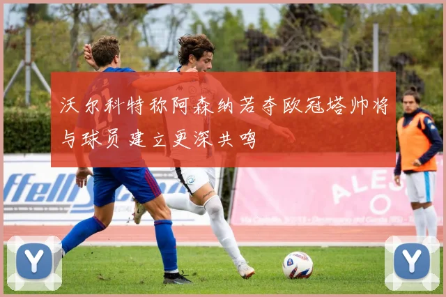 沃尔科特称阿森纳若夺欧冠塔帅将与球员建立更深共鸣