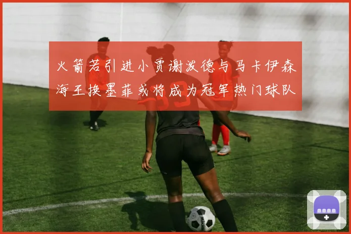 火箭若引进小贾谢泼德与马卡伊森海王换墨菲或将成为冠军热门球队